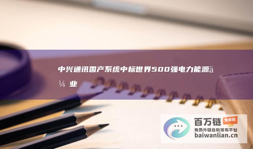 中兴通讯国产系统中标世界500强电力能源企业采购项目